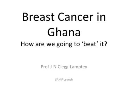 Breast Cancer in Ghana How are we going to ‘beat’ it? Prof J-N Clegg-Lamptey SAMF Launch.