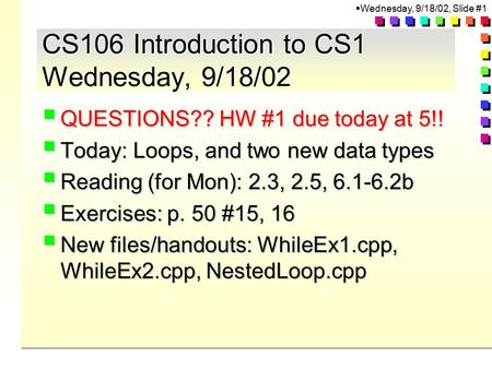  Wednesday, 9/18/02, Slide #1 CS106 Introduction to CS1 Wednesday, 9/18/02  QUESTIONS?? HW #1 due today at 5!!  Today: Loops, and two new data types.