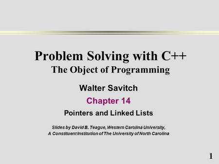 1 Problem Solving with C++ The Object of Programming Walter Savitch Chapter 14 Pointers and Linked Lists Slides by David B. Teague, Western Carolina University,