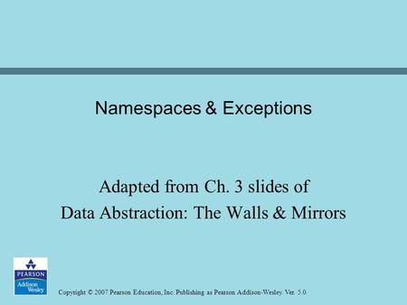 Copyright © 2007 Pearson Education, Inc. Publishing as Pearson Addison-Wesley. Ver. 5.0. Namespaces & Exceptions Adapted from Ch. 3 slides of Data Abstraction: