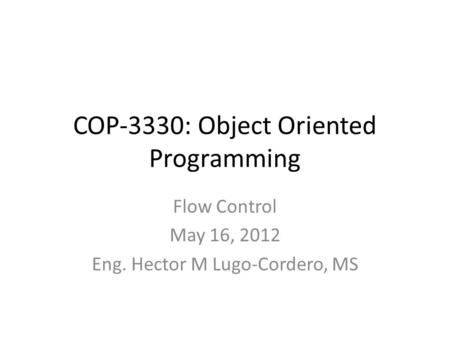 COP-3330: Object Oriented Programming Flow Control May 16, 2012 Eng. Hector M Lugo-Cordero, MS.