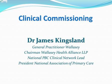Clinical Commissioning Dr James Kingsland General Practitioner Wallasey Chairman Wallasey Health Alliance LLP National PBC Clinical Network Lead President.