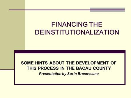 FINANCING THE DEINSTITUTIONALIZATION SOME HINTS ABOUT THE DEVELOPMENT OF THIS PROCESS IN THE BACAU COUNTY Presentation by Sorin Brasoveanu.