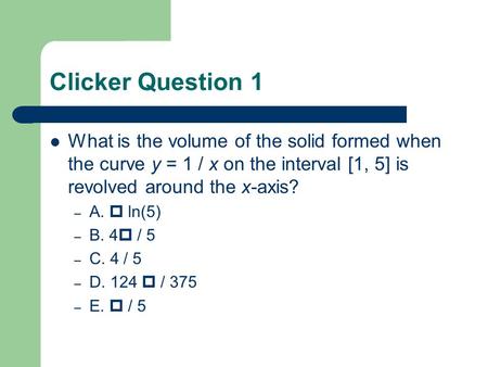 Clicker Question 1 What is the volume of the solid formed when the curve y = 1 / x on the interval [1, 5] is revolved around the x-axis? – A.  ln(5) –