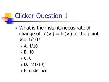 Clicker Question 1 What is the instantaneous rate of change of f (x ) = ln(x ) at the point x = 1/10? A. 1/10 B. 10 C. 0 D. ln(1/10) E. undefined.