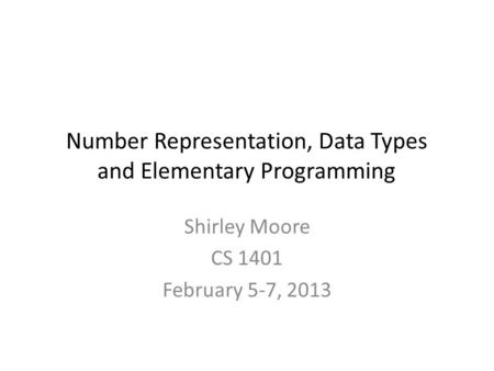 Number Representation, Data Types and Elementary Programming Shirley Moore CS 1401 February 5-7, 2013.