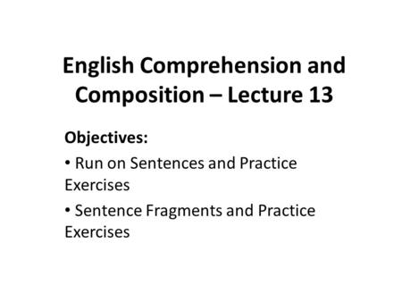 English Comprehension and Composition – Lecture 13 Objectives: Run on Sentences and Practice Exercises Sentence Fragments and Practice Exercises.