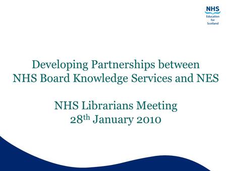 Developing Partnerships between NHS Board Knowledge Services and NES NHS Librarians Meeting 28 th January 2010.