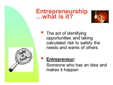 1 Entrepreneurship …what is it?  The act of identifying opportunities and taking calculated risk to satisfy the needs and wants of others  Entrepreneur: