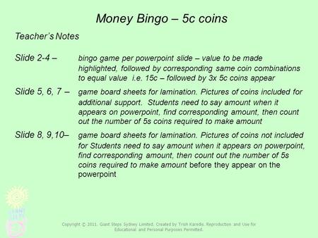 Money Bingo – 5c coins Teacher’s Notes Slide 2-4 – bingo game per powerpoint slide – value to be made highlighted, followed by corresponding same coin.