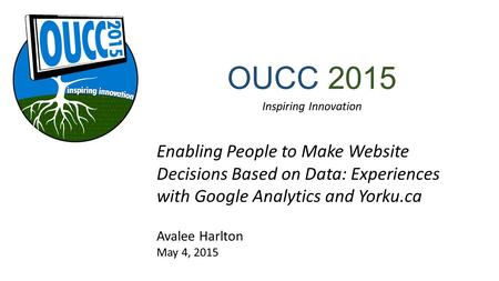OUCC 2015 Inspiring Innovation Enabling People to Make Website Decisions Based on Data: Experiences with Google Analytics and Yorku.ca Avalee Harlton May.