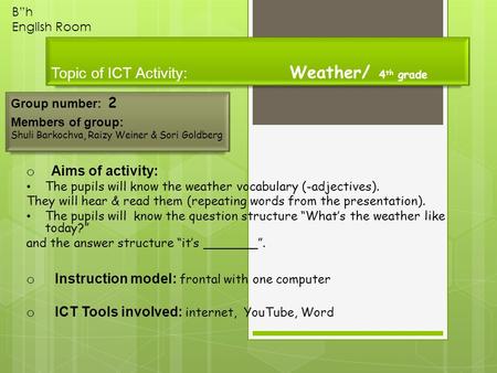 Topic of ICT Activity: Weather/ 4 th grade Group number: 2 Members of group: Shuli Barkochva, Raizy Weiner & Sori Goldberg B”h English Room o Aims of activity: