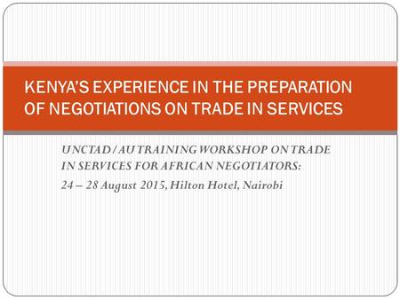 UNCTAD/AU TRAINING WORKSHOP ON TRADE IN SERVICES FOR AFRICAN NEGOTIATORS: 24 – 28 August 2015, Hilton Hotel, Nairobi KENYA’S EXPERIENCE IN THE PREPARATION.