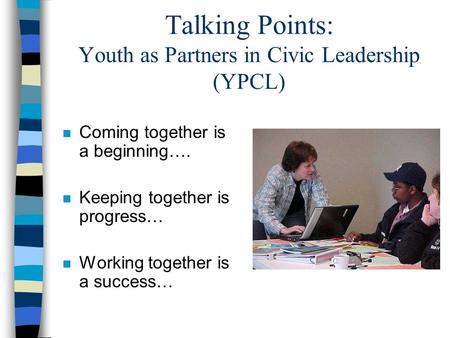 Talking Points: Youth as Partners in Civic Leadership (YPCL) n Coming together is a beginning…. n Keeping together is progress… n Working together is a.