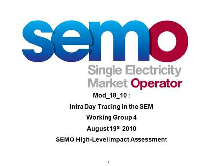 1 Mod_18_10 : Intra Day Trading in the SEM Working Group 4 August 19 th 2010 SEMO High-Level Impact Assessment.