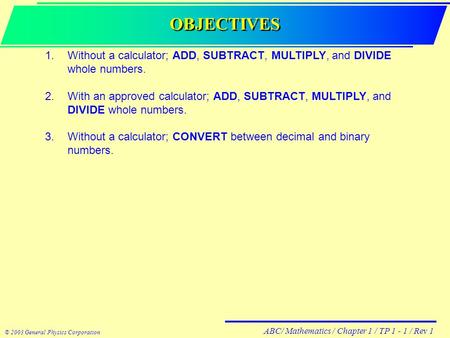 ABC/ Mathematics / Chapter 1 / TP 1 - 1 / Rev 1 © 2003 General Physics Corporation OBJECTIVES 1.Without a calculator; ADD, SUBTRACT, MULTIPLY, and DIVIDE.
