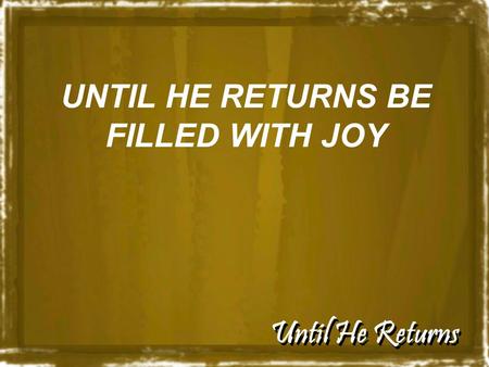 Until He Returns UNTIL HE RETURNS BE FILLED WITH JOY.