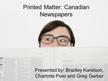 Printed Matter: Canadian Newspapers Presented by: Bradley Karelson, Charlotte Peer and Greg Gerber.