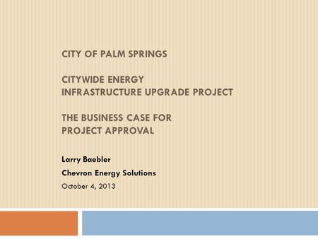 CITY OF PALM SPRINGS CITYWIDE ENERGY INFRASTRUCTURE UPGRADE PROJECT THE BUSINESS CASE FOR PROJECT APPROVAL Larry Baebler Chevron Energy Solutions October.