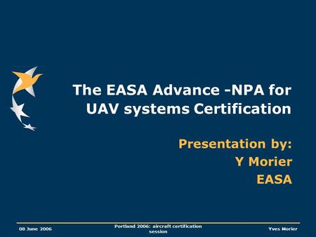 08 June 2006 Portland 2006: aircraft certification session Yves Morier The EASA Advance -NPA for UAV systems Certification Presentation by: Y Morier EASA.