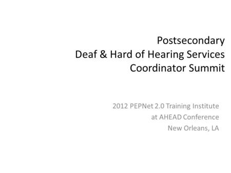 Postsecondary Deaf & Hard of Hearing Services Coordinator Summit 2012 PEPNet 2.0 Training Institute at AHEAD Conference New Orleans, LA.