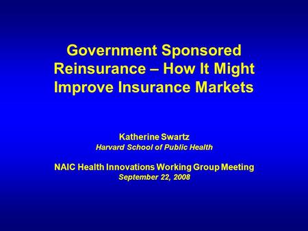 Government Sponsored Reinsurance – How It Might Improve Insurance Markets Katherine Swartz Harvard School of Public Health NAIC Health Innovations Working.
