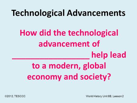 Technological Advancements How did the technological advancement of _________________ help lead to a modern, global economy and society? ©2012, TESCCC.