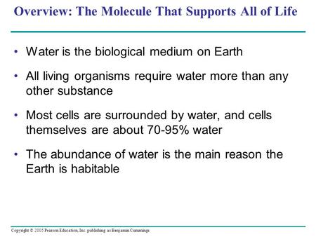Copyright © 2005 Pearson Education, Inc. publishing as Benjamin Cummings Overview: The Molecule That Supports All of Life Water is the biological medium.