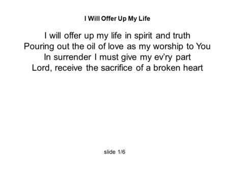 I Will Offer Up My Life I will offer up my life in spirit and truth Pouring out the oil of love as my worship to You In surrender I must give my ev’ry.