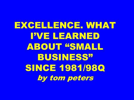 EXCELLENCE. WHAT I’VE LEARNED ABOUT “SMALL BUSINESS” SINCE 1981/98Q by tom peters.