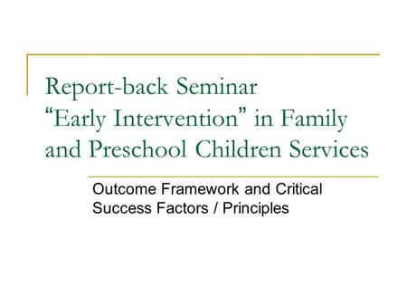 Report-back Seminar “ Early Intervention ” in Family and Preschool Children Services Outcome Framework and Critical Success Factors / Principles.