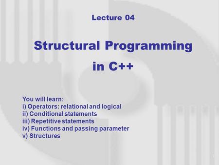 1 Lecture 04 Structural Programming in C++ You will learn: i) Operators: relational and logical ii) Conditional statements iii) Repetitive statements.