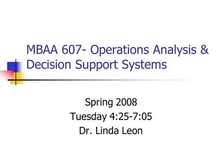 MBAA 607- Operations Analysis & Decision Support Systems Spring 2008 Tuesday 4:25-7:05 Dr. Linda Leon.