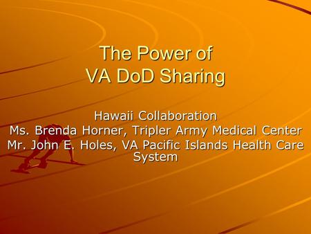 The Power of VA DoD Sharing Hawaii Collaboration Ms. Brenda Horner, Tripler Army Medical Center Mr. John E. Holes, VA Pacific Islands Health Care System.