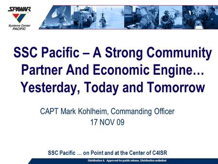 SSC Pacific – A Strong Community Partner And Economic Engine… Yesterday, Today and Tomorrow CAPT Mark Kohlheim, Commanding Officer 17 NOV 09 SSC Pacific.