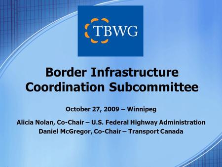 October 27, 2009 – Winnipeg Alicia Nolan, Co-Chair – U.S. Federal Highway Administration Daniel McGregor, Co-Chair – Transport Canada Border Infrastructure.
