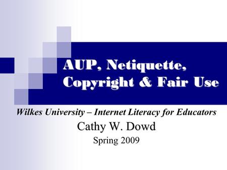 AUP, Netiquette, Copyright & Fair Use Wilkes University – Internet Literacy for Educators Cathy W. Dowd Spring 2009.