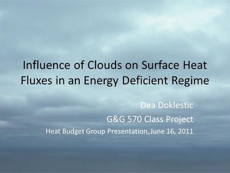 Influence of Clouds on Surface Heat Fluxes in an Energy Deficient Regime Dea Doklestic G&G 570 Class Project Heat Budget Group Presentation, June 16, 2011.