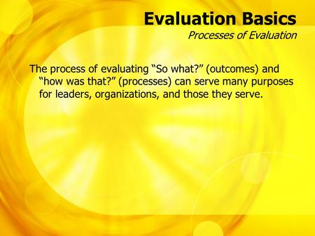 Evaluation Basics Processes of Evaluation The process of evaluating “So what?” (outcomes) and “how was that?” (processes) can serve many purposes for leaders,