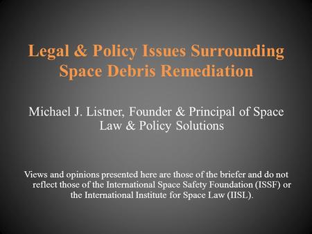 Legal & Policy Issues Surrounding Space Debris Remediation Michael J. Listner, Founder & Principal of Space Law & Policy Solutions Views and opinions presented.