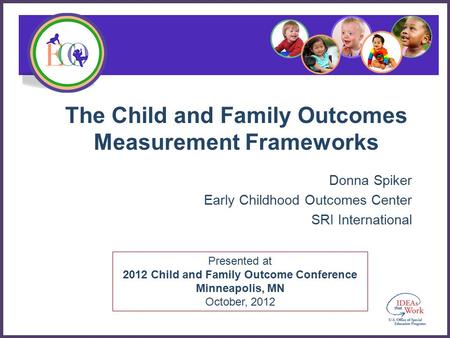 Presented at 2012 Child and Family Outcome Conference Minneapolis, MN October, 2012 The Child and Family Outcomes Measurement Frameworks Donna Spiker Early.