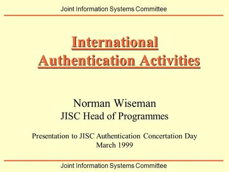Norman Wiseman JISC Head of Programmes Presentation to JISC Authentication Concertation Day March 1999 International Authentication Activities Joint Information.