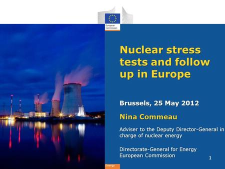 Energy Nuclear stress tests and follow up in Europe Brussels, 25 May 2012 Nina Commeau Adviser to the Deputy Director-General in charge of nuclear energy.