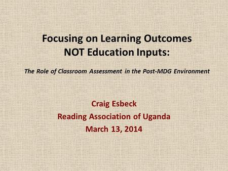 Focusing on Learning Outcomes NOT Education Inputs: The Role of Classroom Assessment in the Post-MDG Environment Craig Esbeck Reading Association of Uganda.