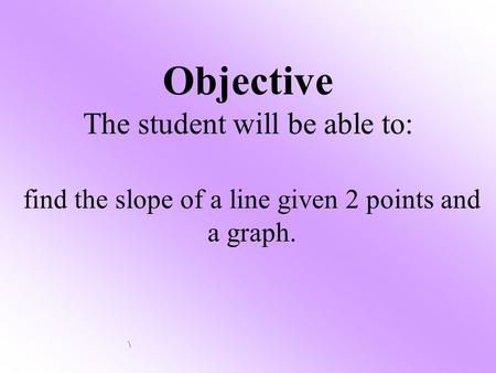 Objective The student will be able to: find the slope of a line given 2 points and a graph. \