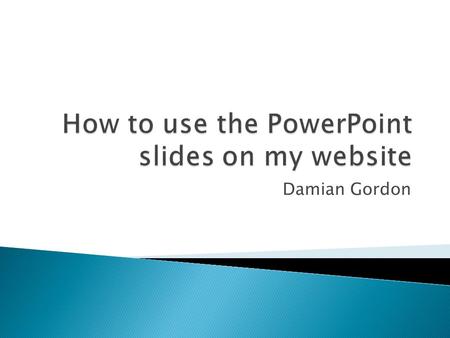 Damian Gordon.  The PowerPoint files on my website are for me, to help me present in a clear way the necessary information you need to know.  They help.