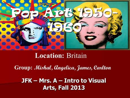 Pop Art 1950- 1960 JFK – Mrs. A – Intro to Visual Arts, Fall 2013 Location: Britain Group: Mishal, Angelica, James, Carlton.