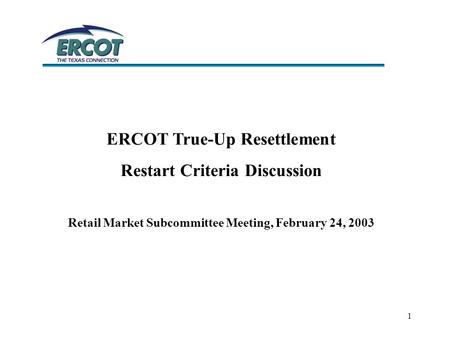 1 ERCOT True-Up Resettlement Restart Criteria Discussion Retail Market Subcommittee Meeting, February 24, 2003.