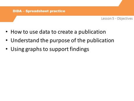 DiDA – Spreadsheet practice Lesson 5 - Objectives How to use data to create a publication Understand the purpose of the publication Using graphs to support.