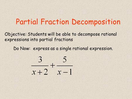 Partial Fraction Decomposition Do Now: express as a single rational expression. Objective: Students will be able to decompose rational expressions into.